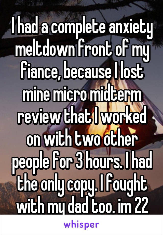 I had a complete anxiety meltdown front of my fiance, because I lost mine micro midterm review that I worked on with two other people for 3 hours. I had the only copy. I fought with my dad too. im 22