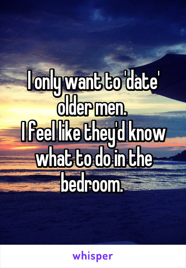 I only want to 'date' older men. 
I feel like they'd know what to do in the bedroom. 