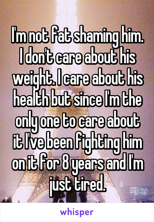 I'm not fat shaming him. I don't care about his weight. I care about his health but since I'm the only one to care about it I've been fighting him on it for 8 years and I'm just tired.