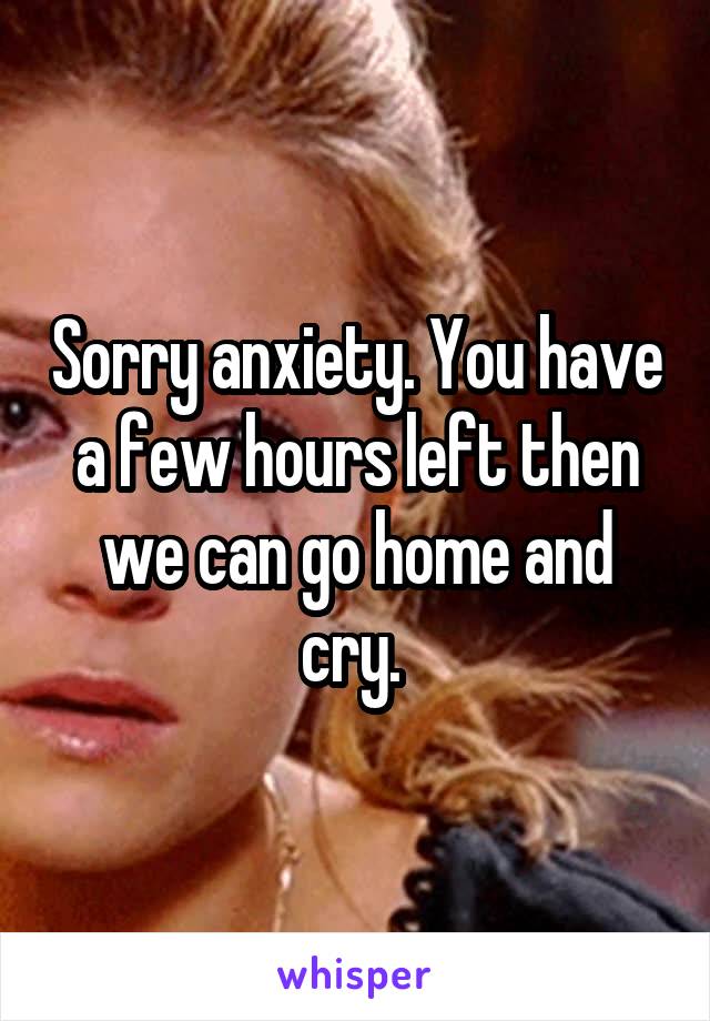 Sorry anxiety. You have a few hours left then we can go home and cry. 