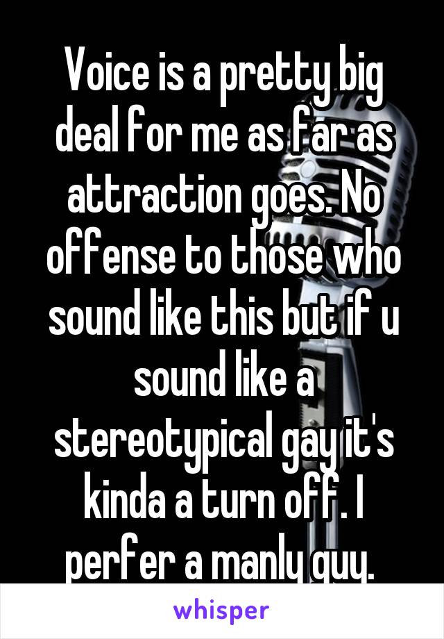 Voice is a pretty big deal for me as far as attraction goes. No offense to those who sound like this but if u sound like a stereotypical gay it's kinda a turn off. I perfer a manly guy. 