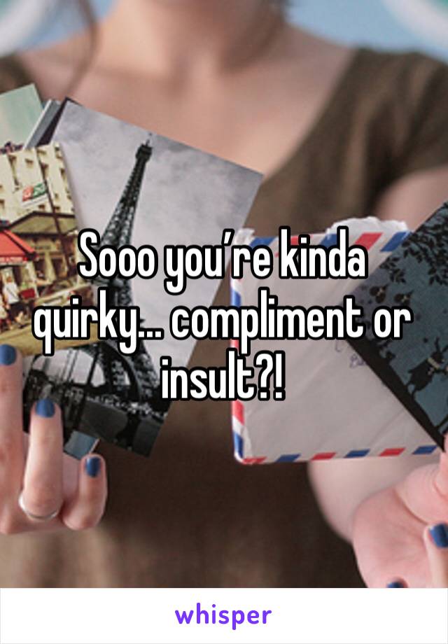 Sooo you’re kinda quirky... compliment or insult?! 