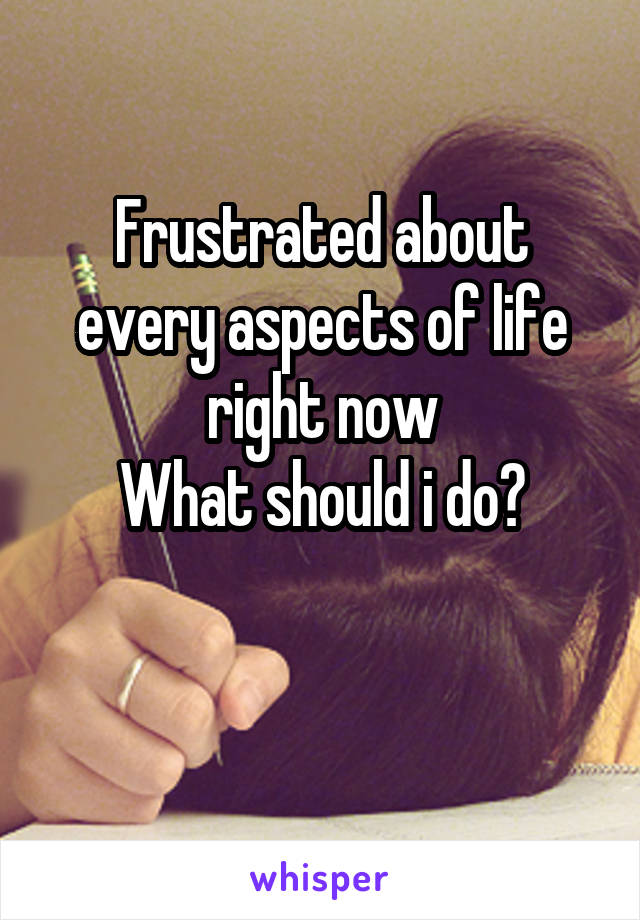 Frustrated about every aspects of life right now
What should i do?

