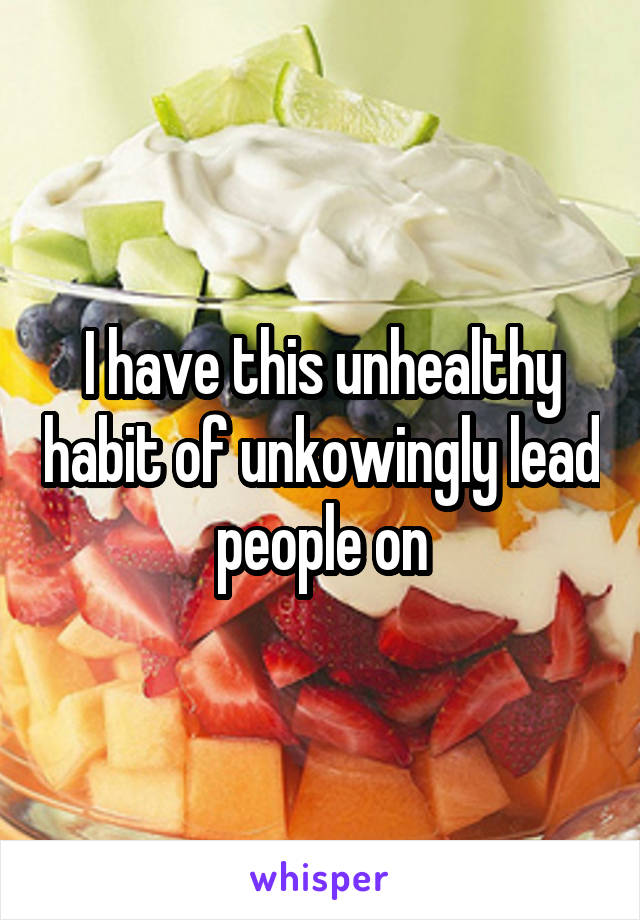 I have this unhealthy habit of unkowingly lead people on