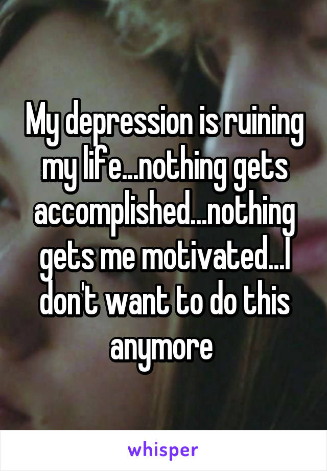 My depression is ruining my life...nothing gets accomplished...nothing gets me motivated...I don't want to do this anymore 
