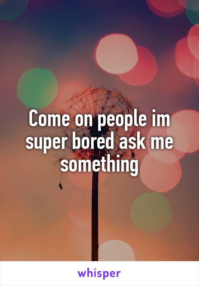Come on people im super bored ask me something