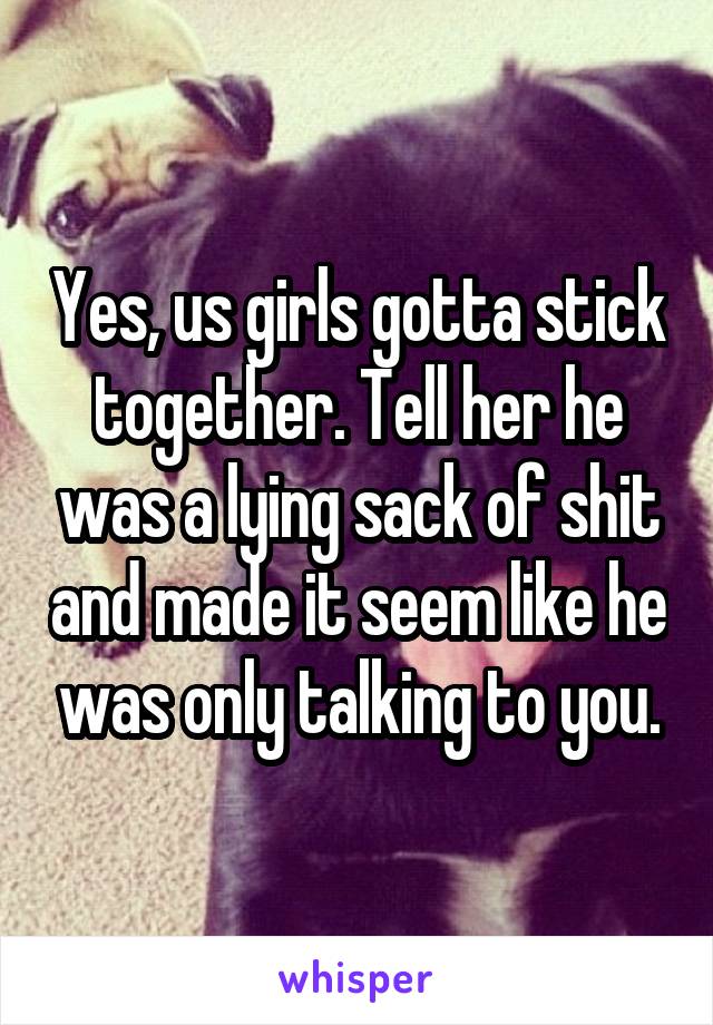 Yes, us girls gotta stick together. Tell her he was a lying sack of shit and made it seem like he was only talking to you.