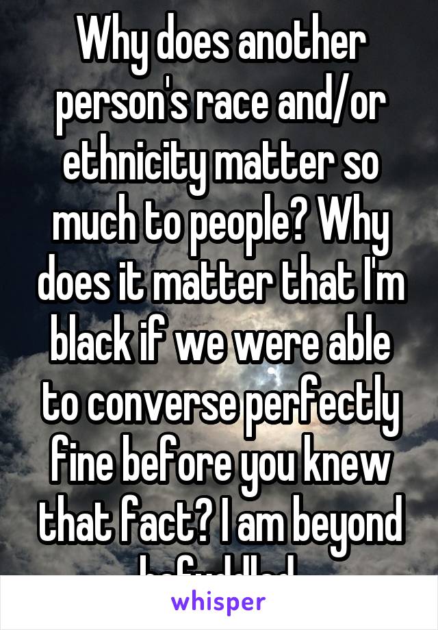 Why does another person's race and/or ethnicity matter so much to people? Why does it matter that I'm black if we were able to converse perfectly fine before you knew that fact? I am beyond befuddled.