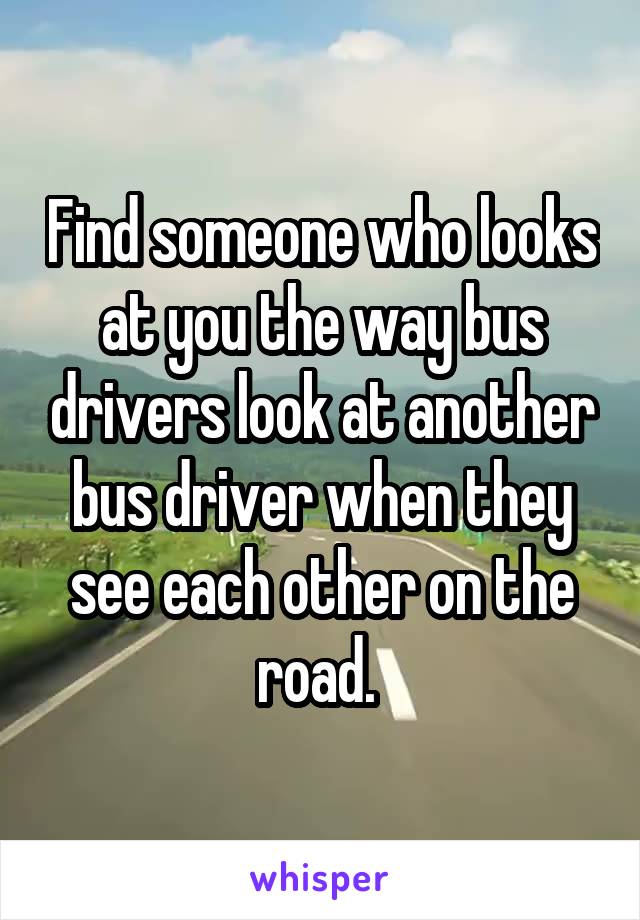 Find someone who looks at you the way bus drivers look at another bus driver when they see each other on the road. 