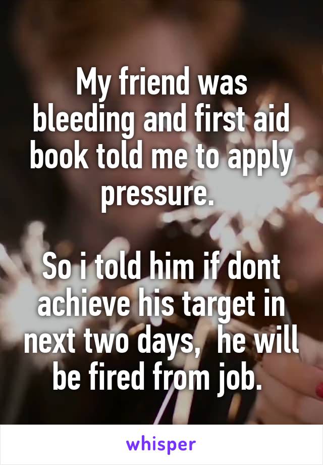 My friend was bleeding and first aid book told me to apply pressure. 

So i told him if dont achieve his target in next two days,  he will be fired from job. 