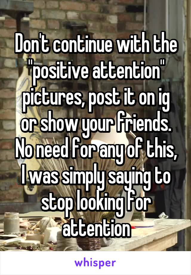 Don't continue with the "positive attention" pictures, post it on ig or show your friends. No need for any of this, I was simply saying to stop looking for attention