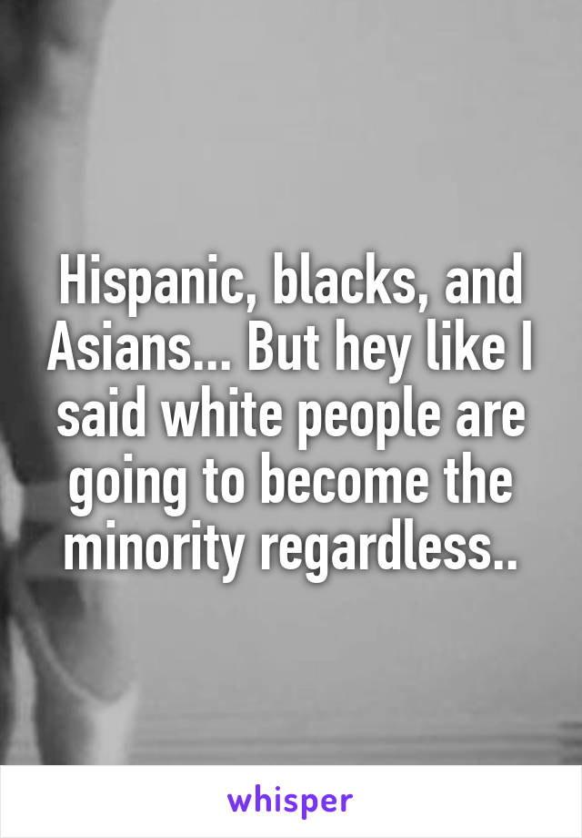 Hispanic, blacks, and Asians... But hey like I said white people are going to become the minority regardless..