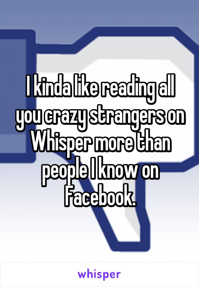 I kinda like reading all you crazy strangers on Whisper more than people I know on Facebook.