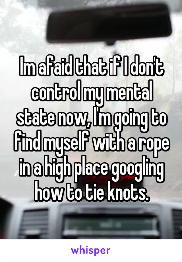 Im afaid that if I don't control my mental state now, I'm going to find myself with a rope in a high place googling how to tie knots.