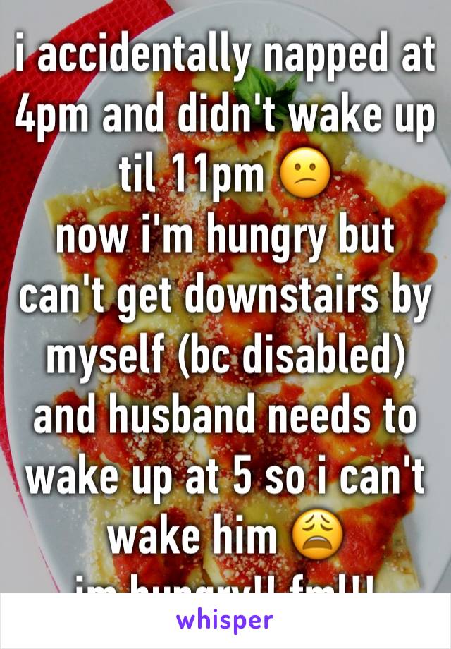 i accidentally napped at 4pm and didn't wake up til 11pm 😕 
now i'm hungry but can't get downstairs by myself (bc disabled) and husband needs to wake up at 5 so i can't wake him 😩
im hungry!! fml!!