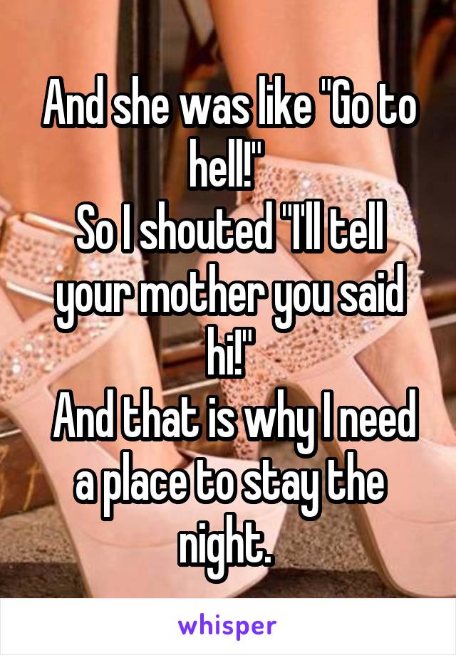 And she was like "Go to hell!" 
So I shouted "I'll tell your mother you said hi!"
 And that is why I need a place to stay the night. 
