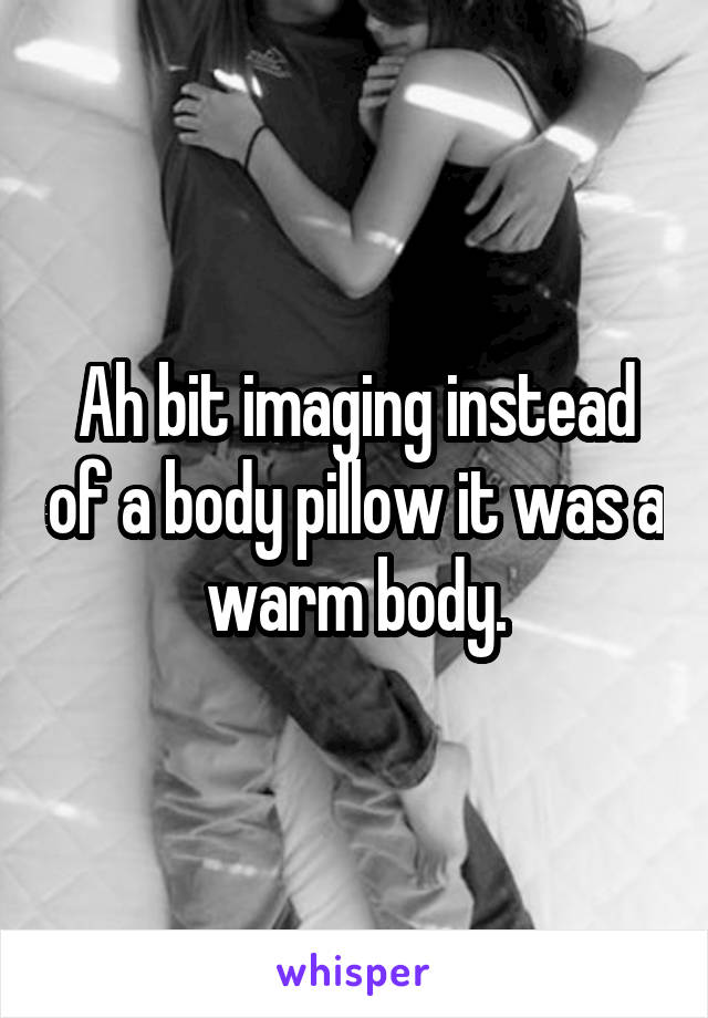 Ah bit imaging instead of a body pillow it was a warm body.