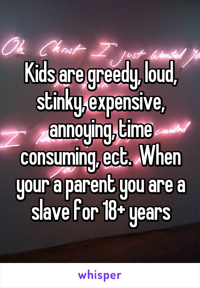 Kids are greedy, loud, stinky, expensive, annoying, time consuming, ect.  When your a parent you are a slave for 18+ years