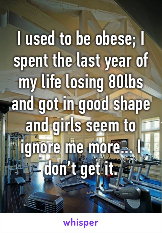I used to be obese; I spent the last year of my life losing 80lbs and got in good shape and girls seem to ignore me more... I don’t get it.