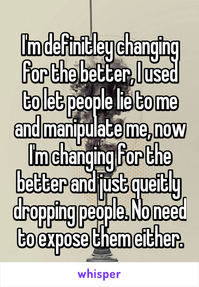 I'm definitley changing for the better, I used to let people lie to me and manipulate me, now I'm changing for the better and just queitly  dropping people. No need to expose them either.