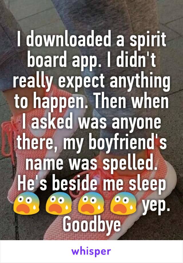 I downloaded a spirit board app. I didn't really expect anything to happen. Then when I asked was anyone there, my boyfriend's name was spelled. He's beside me sleep 😨 😨 😨 😨 yep. Goodbye