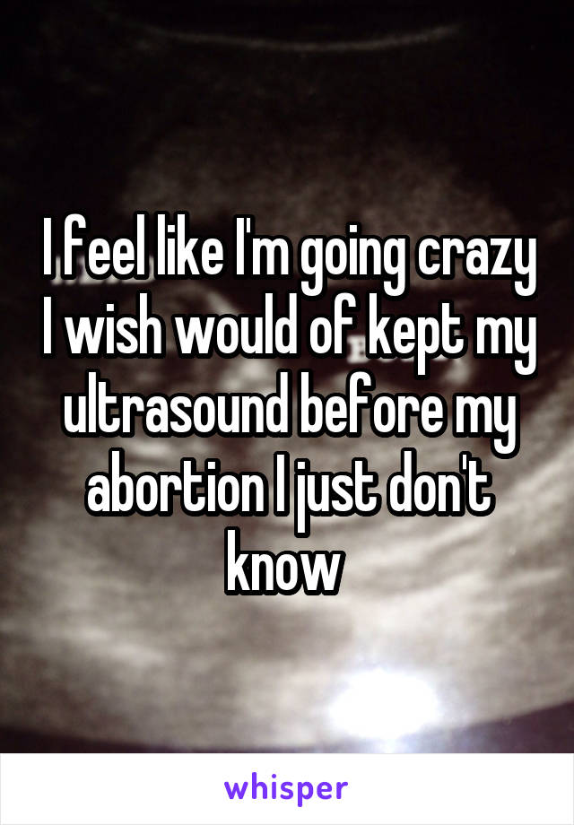 I feel like I'm going crazy I wish would of kept my ultrasound before my abortion I just don't know 