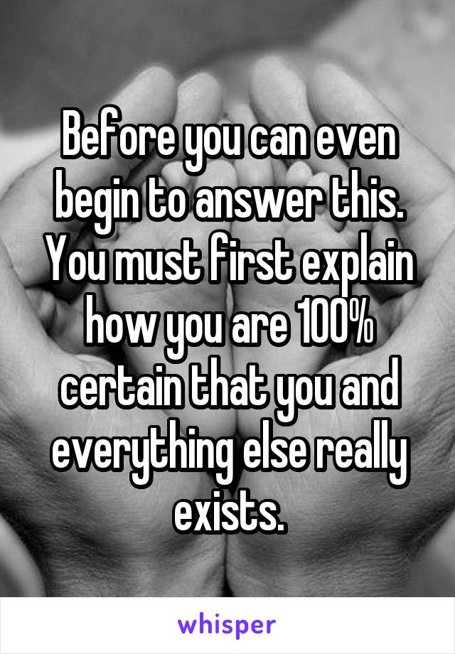Before you can even begin to answer this. You must first explain how you are 100% certain that you and everything else really exists.
