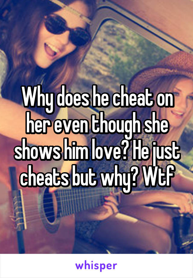 Why does he cheat on her even though she shows him love? He just cheats but why? Wtf