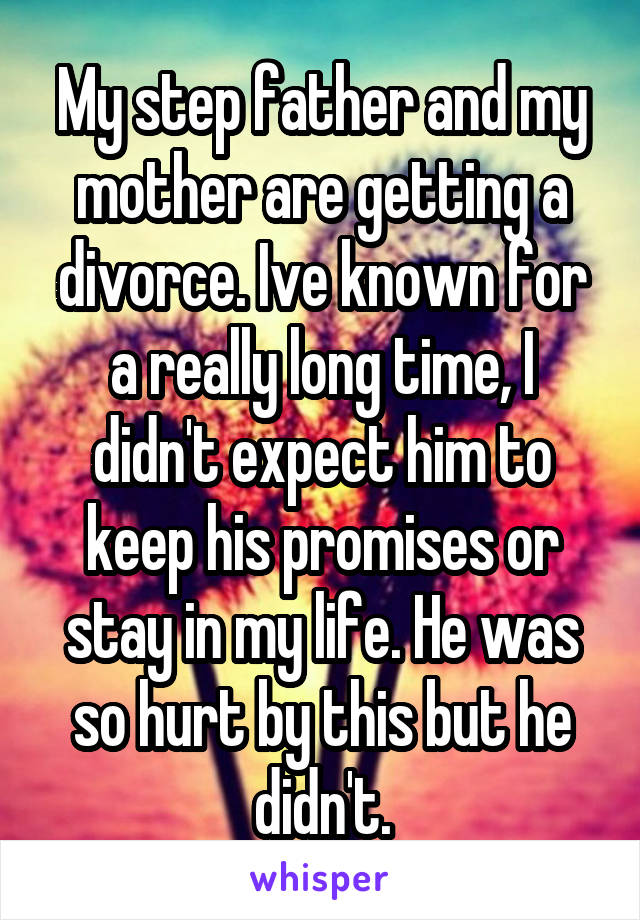 My step father and my mother are getting a divorce. Ive known for a really long time, I didn't expect him to keep his promises or stay in my life. He was so hurt by this but he didn't.