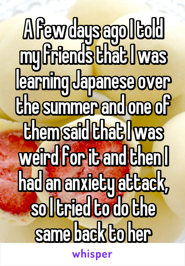A few days ago I told my friends that I was learning Japanese over the summer and one of them said that I was weird for it and then I had an anxiety attack, so I tried to do the same back to her