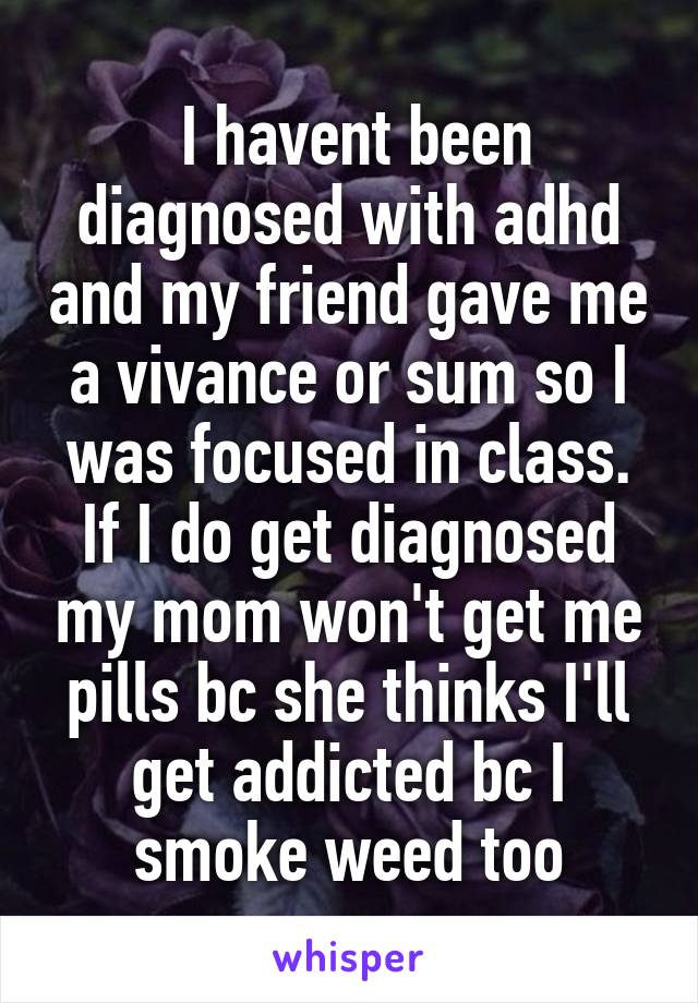  I havent been diagnosed with adhd and my friend gave me a vivance or sum so I was focused in class. If I do get diagnosed my mom won't get me pills bc she thinks I'll get addicted bc I smoke weed too