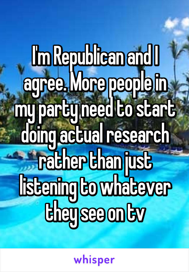 I'm Republican and I agree. More people in my party need to start doing actual research rather than just listening to whatever they see on tv