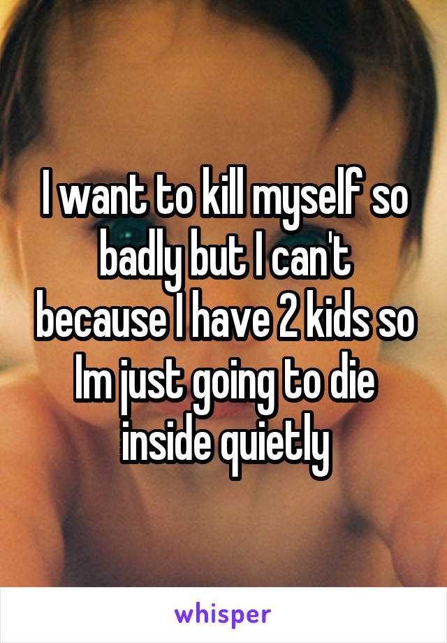 I want to kill myself so badly but I can't because I have 2 kids so Im just going to die inside quietly