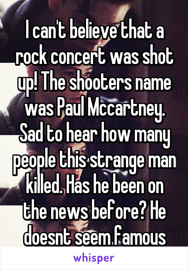 I can't believe that a rock concert was shot up! The shooters name was Paul Mccartney. Sad to hear how many people this strange man killed. Has he been on the news before? He doesnt seem famous