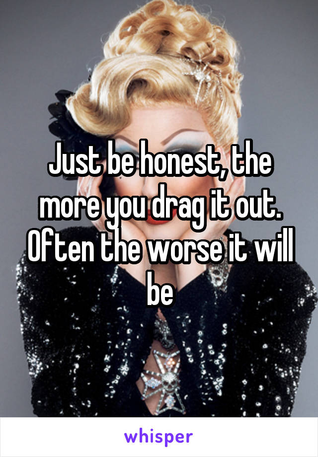 Just be honest, the more you drag it out. Often the worse it will be