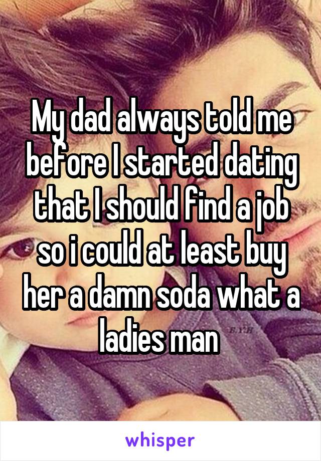 My dad always told me before I started dating that I should find a job so i could at least buy her a damn soda what a ladies man 