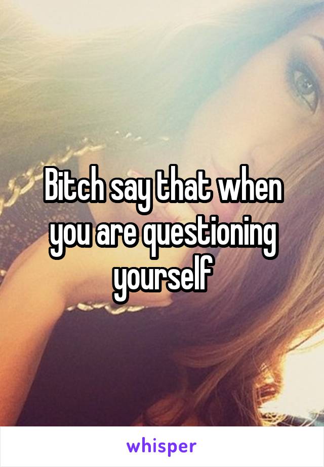 Bitch say that when you are questioning yourself