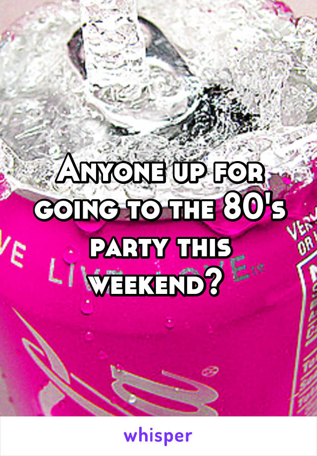 Anyone up for going to the 80's party this weekend? 