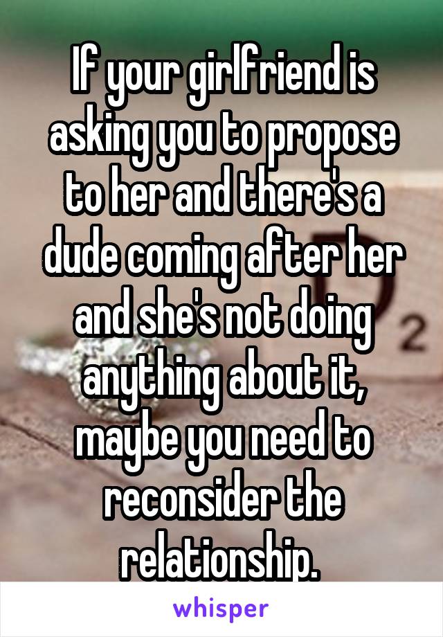 If your girlfriend is asking you to propose to her and there's a dude coming after her and she's not doing anything about it, maybe you need to reconsider the relationship. 