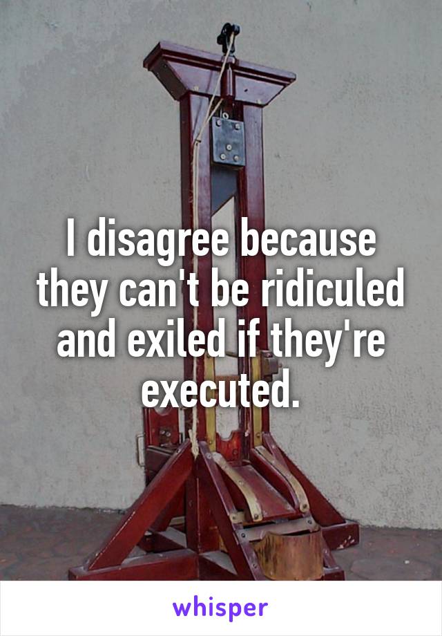 I disagree because they can't be ridiculed and exiled if they're executed.