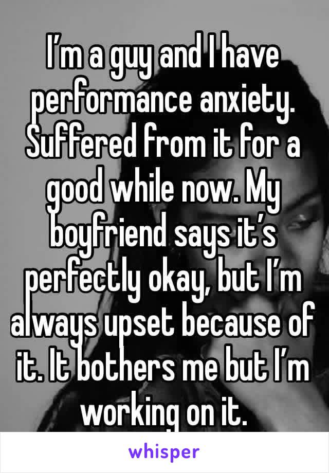 I’m a guy and I have performance anxiety. Suffered from it for a good while now. My boyfriend says it’s perfectly okay, but I’m always upset because of it. It bothers me but I’m working on it.