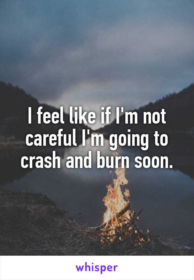 I feel like if I'm not careful I'm going to crash and burn soon.