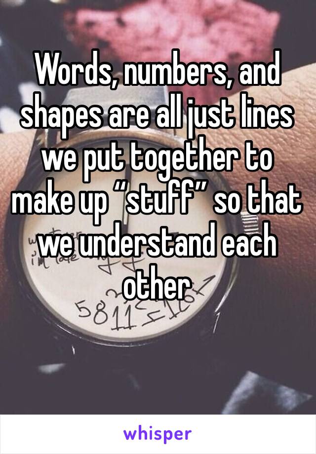 Words, numbers, and shapes are all just lines we put together to make up “stuff” so that we understand each other 