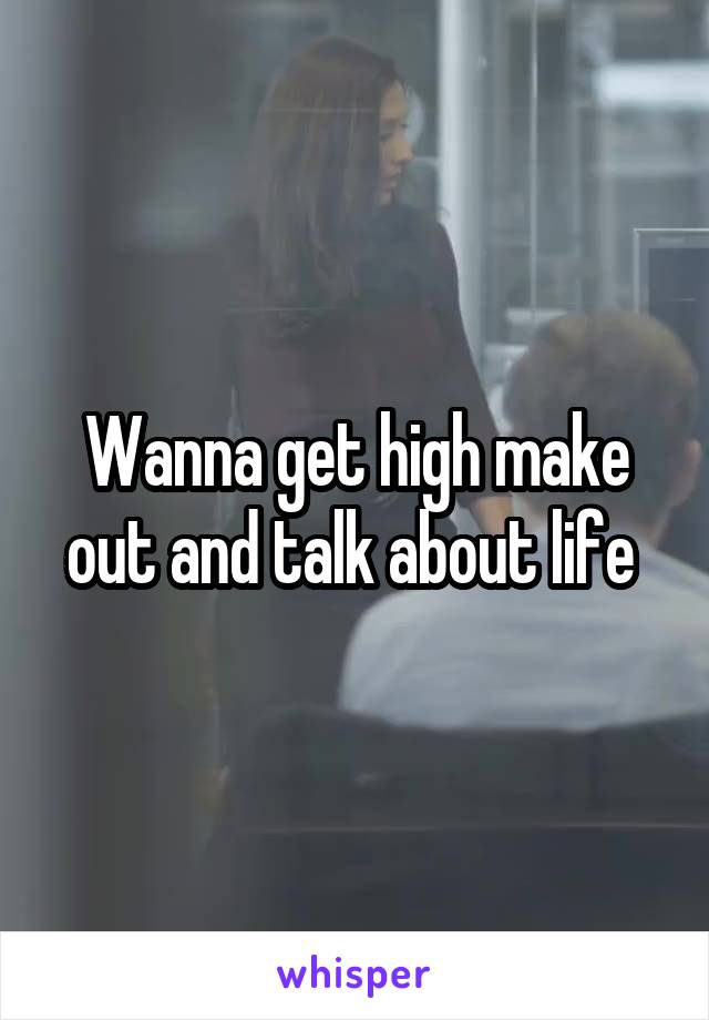 Wanna get high make out and talk about life 