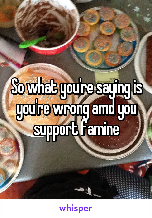 So what you're saying is you're wrong amd you support famine