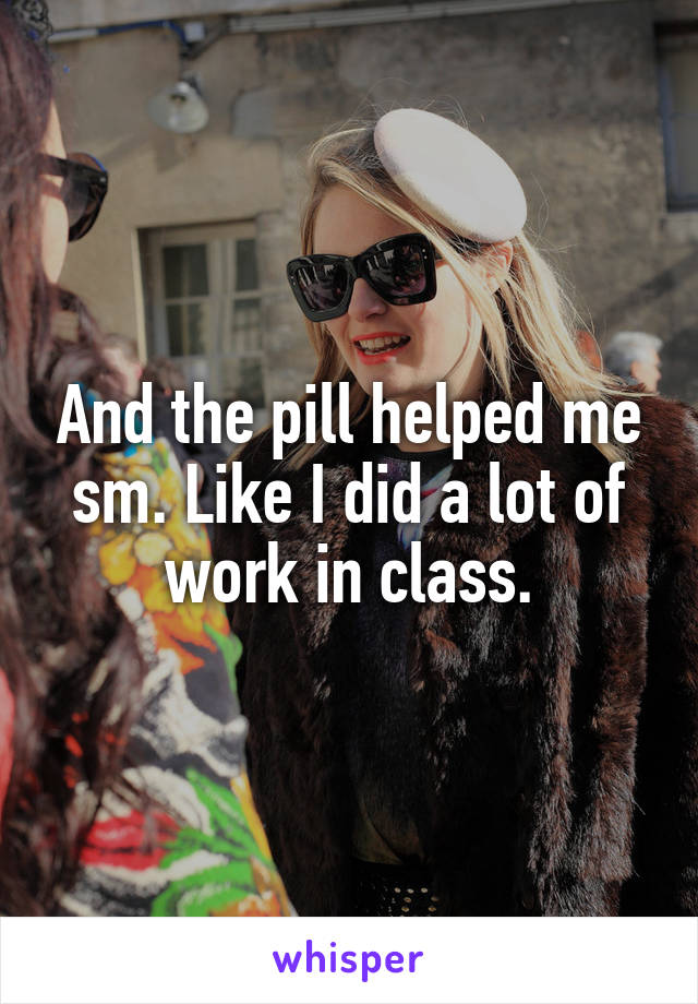 And the pill helped me sm. Like I did a lot of work in class.