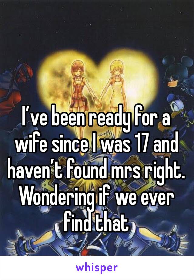 I’ve been ready for a wife since I was 17 and haven’t found mrs right. Wondering if we ever find that 