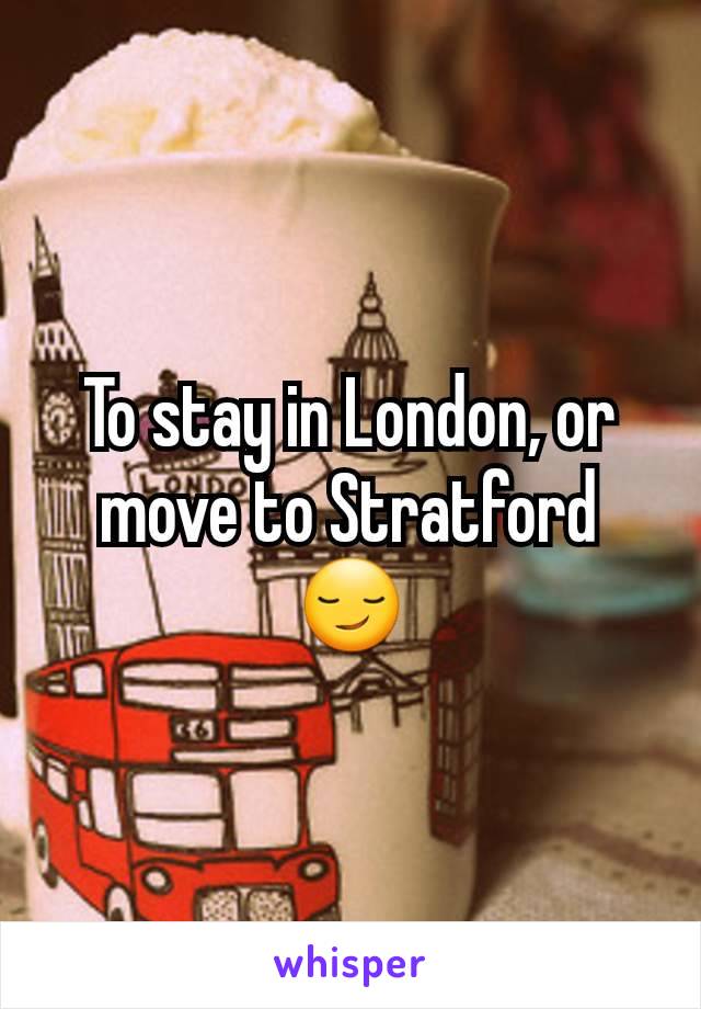 To stay in London, or move to Stratford 😏