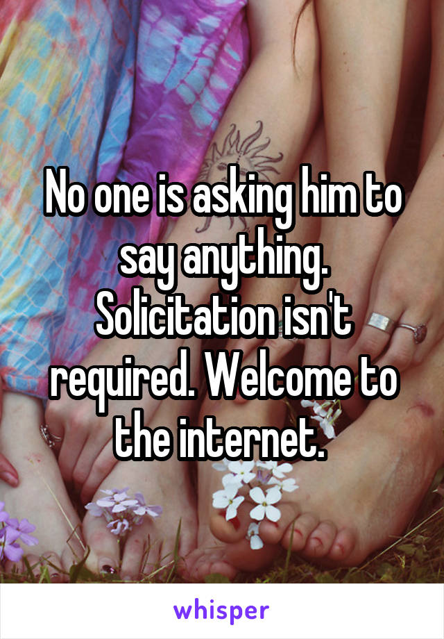 No one is asking him to say anything. Solicitation isn't required. Welcome to the internet. 
