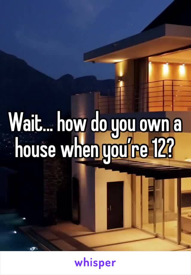Wait... how do you own a house when you’re 12?